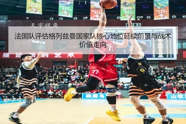 法国队评估格列兹曼国家队核心地位延续前景与战术价值走向